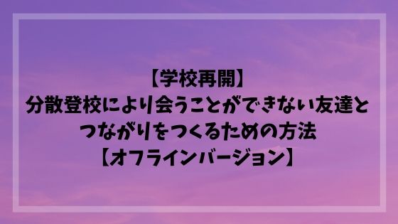 【学校再開】分散登校により会うことができない友達とつながりをつくるための方法【オフラインバージョン】